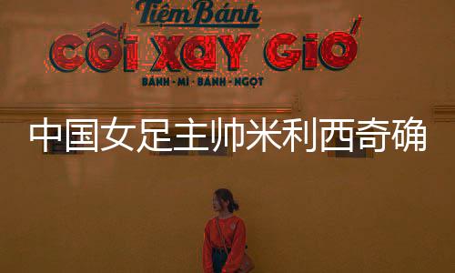 中国女足主帅米利西奇肯定离职，足协无需付出违约金