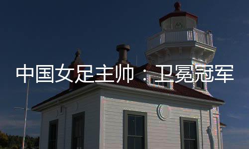 中国女足主帅:卫冕冠军有压力,但愿让每小我高傲