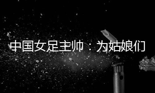 中国女足主帅:为女人们感应高傲 天下杯持续尽力