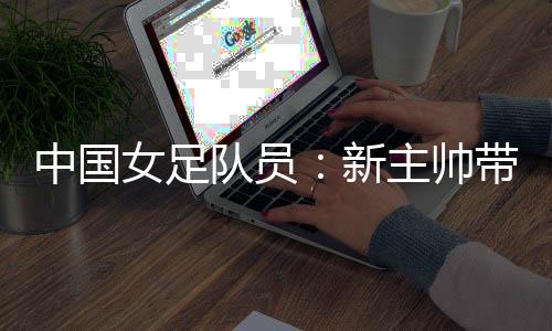 中国女足队员：新主帅带来转变 等候走上正轨