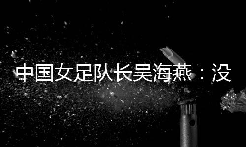 中国女足队长吴海燕:没进决赛使人懊丧,但球队正在生长