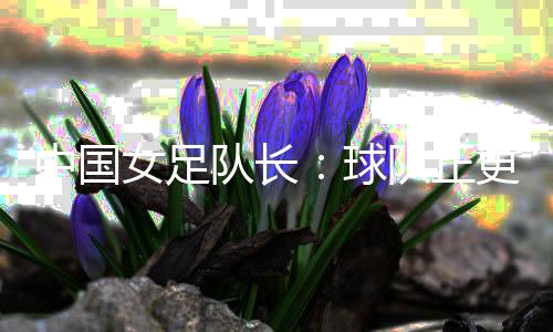 中国女足队长:球队正更新换代 亚洲杯半决赛有决定信念