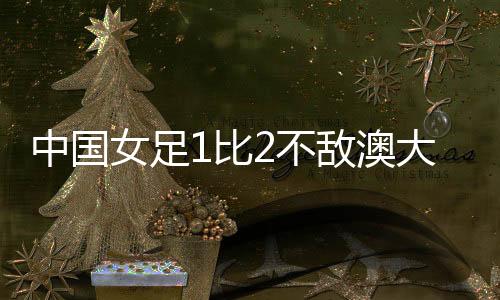 中国女足1比2不敌澳大利亚女足 无缘亚洲杯决赛