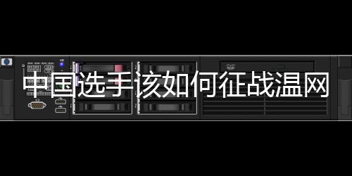 中国选手该若何交战温网?前女单冠军给出倡议