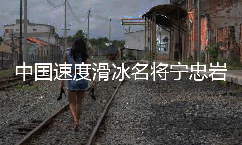 中国速率溜冰名将宁忠岩：成为旗头鼓励本身争取金牌