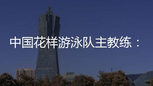 中国花腔泅水队主锻练：放眼巴黎奥运 中国队仍有长路要走