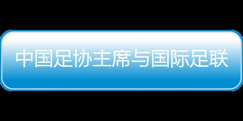 中国足协主席与国际足联主席会晤 但愿包办更多青少年国际赛事