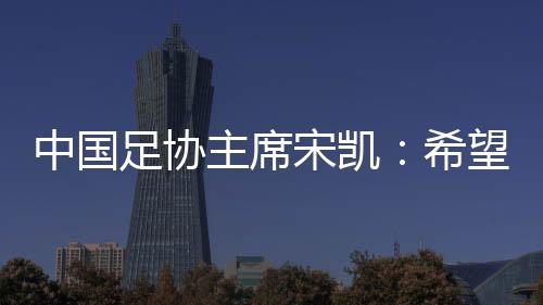 中国足协主席宋凯：但愿“西南超”火遍西南 动员地域赛事成长