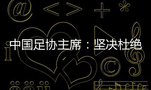 中国足协主席:果断根绝假球、默契球、断子绝孙脚