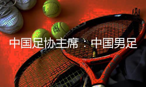 中国足协主席：中国男足争夺进入18强赛小组前四