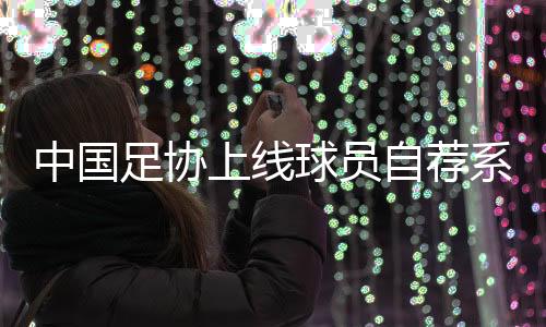 中国足协上线球员自荐体系:拓宽足球人材提拔渠道