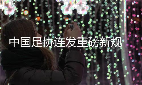 中国足协连发重磅新规 从头开放球队冠名与异地迁徙