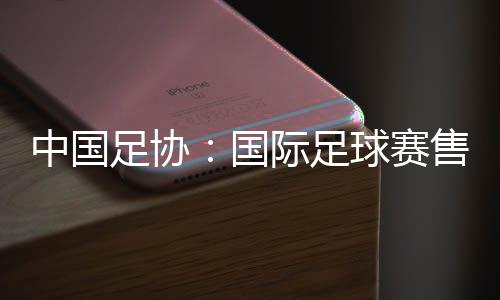 中国足协:国际足球赛售票前应明白违约处置计划
