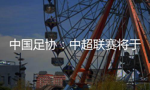 中国足协:中超联赛将于3月1日揭幕,11月2日竣事