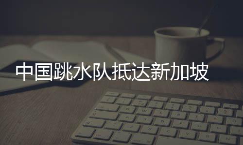 中国跳水队到达新加坡 陈芋汐等开启世锦赛赛前练习