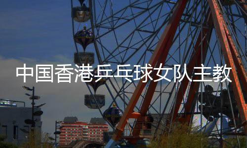 中国香港乒乓球女队主锻练张瑞:和队员“亦师亦友亦家人”