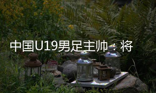 中国U19男足主帅：将经由过程“熊猫杯”考查国青球员