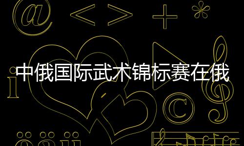 中俄国际技击锦标赛在俄罗斯沃洛格达市揭幕