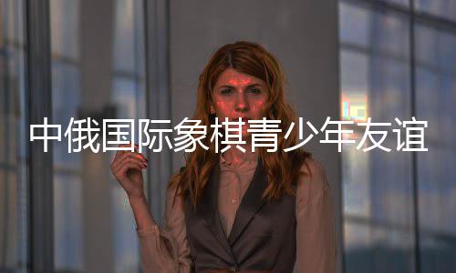 中俄国际象棋青少年友情赛暨明星赛在哈尔滨停止