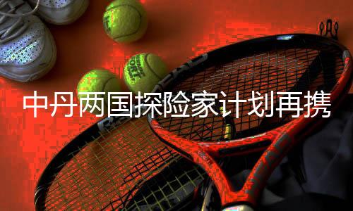 中丹两国探险家打算再联袂 开启荡舟链接承平洋之旅