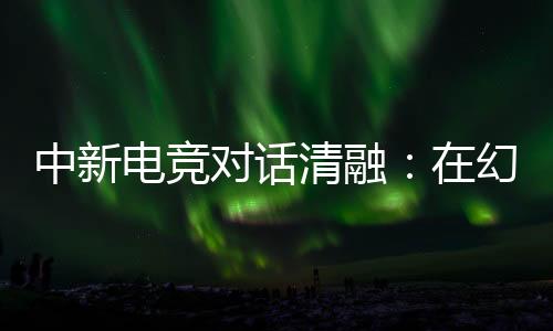 中新电竞对话清融:在空想人生里,仍然是职业选手