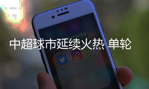 中超球市持续炽热 单轮主场上座人数已超上赛季记载