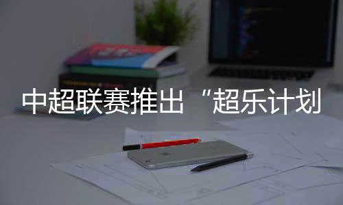 中超联赛推出“超乐打算” 面向环球音乐人征稿
