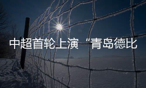 中超首轮演出“青岛德比” 青岛海牛战平青岛西海岸