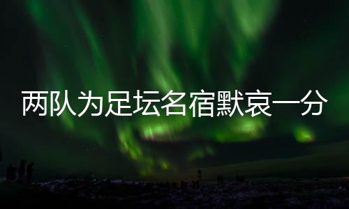两队为足坛名宿默哀一分钟，安稳无恙确当事人现身回应……