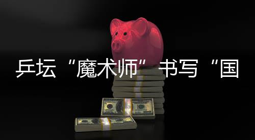 乒坛“把戏师”誊写“国球”光辉 他的故事比球赛还扣民气弦