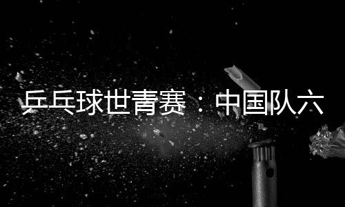 乒乓球世青赛：中国队六金收官 集体名目表现不佳