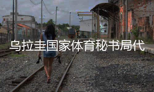 乌拉圭国度体育秘书局代表团访华:体育成为乌中两国间桥梁