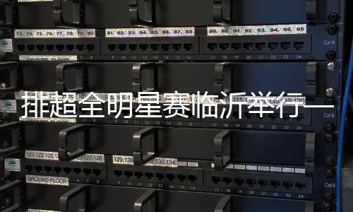 排超全明星赛临沂停止——聚在一路 乐在一路