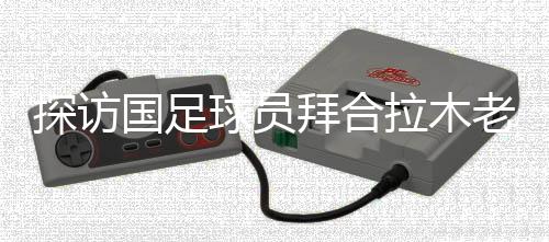 看望国足球员拜合拉木故乡：带着爷爷和哥哥的等候踢球