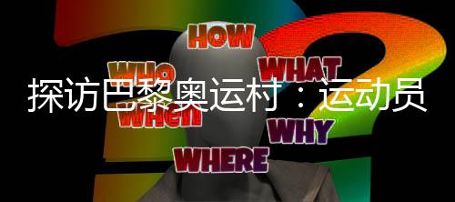 看望巴黎奥运村:活带动们的栖身糊口情况若何?