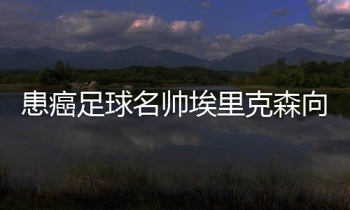 患癌足球名帅埃里克森向天下辞别：但愿你们记着我