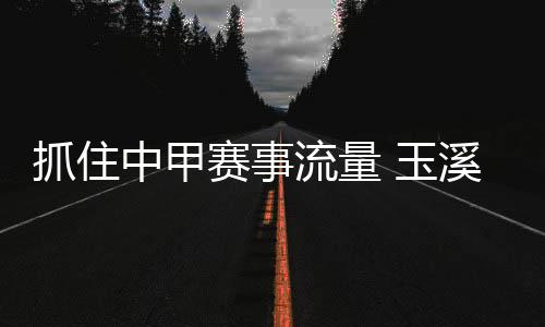 捉住中甲赛事流量 玉溪兼顾资本变“留量”