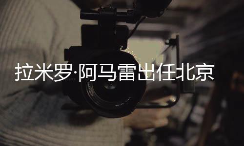 拉米罗·阿马雷出任北京国安一线队代办署理主锻练
