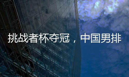 挑衅者杯夺冠,中国男排获2025年天下男排联赛资历