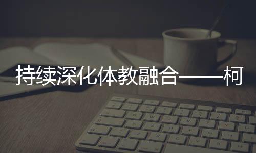 延续深切体教融会——柯桥新型体校成为人材摇篮