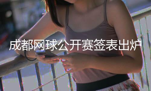 成都网球公然赛签表出炉 商竣程将再战前“亚洲一哥”