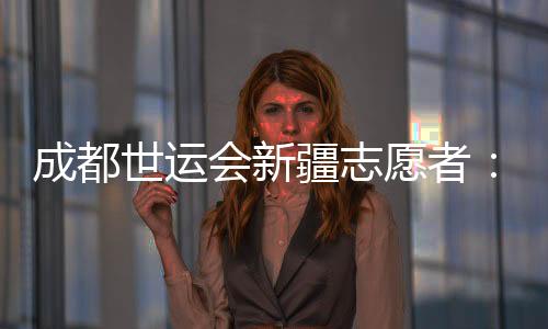 成都世运会新疆自愿者:让中国的暖和与天下的出色相遇