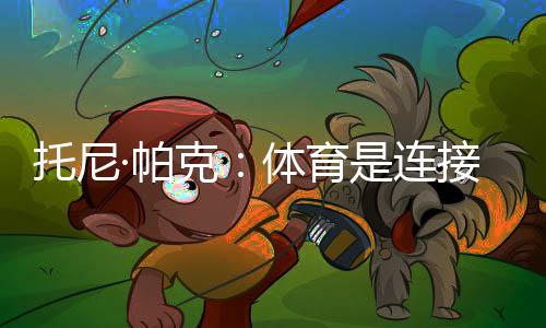 托尼·帕克：体育是毗连文明的载体，享用与中国球迷相聚