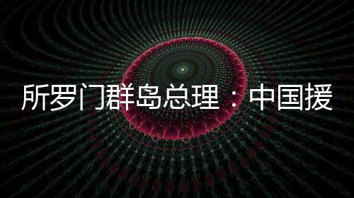 所罗门群岛总理：中国援建活动场馆名目是所中协作的缩影