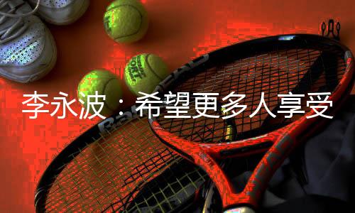李永波：但愿更多人享用羽毛球带给咱们的欢愉和安康