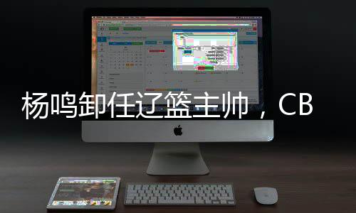 杨鸣离任辽篮主帅,CBA本赛季已有多位锻练去职