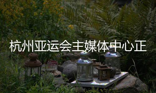 杭州亚运会主媒体中间正式运转 赛时供给24小时办事
