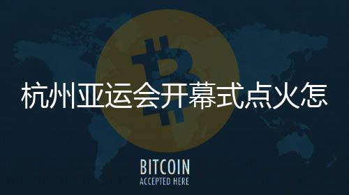 杭州亚运会揭幕式焚烧怎样点?总导演:全民到场!