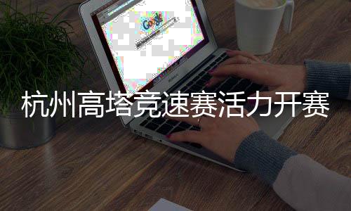 杭州高塔竞速赛活气开赛 全民健身活动掀起“时髦风”