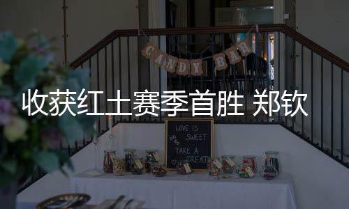 收成红土赛季首胜 郑钦文：一步一个足迹，下一轮见